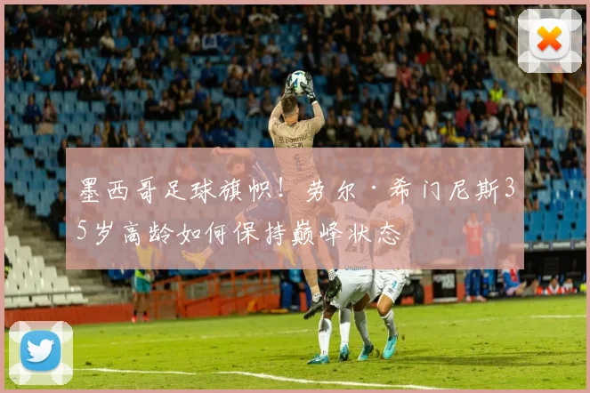 墨西哥足球旗帜!劳尔·希门尼斯35岁高龄如何保持巅峰状态