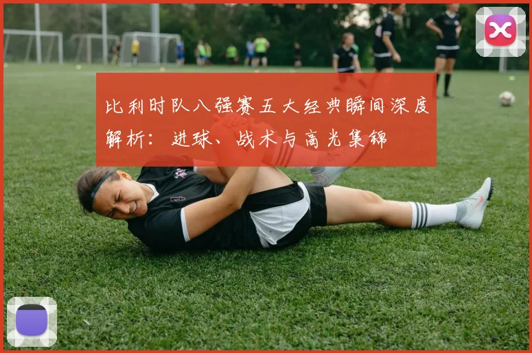 比利时队八强赛五大经典瞬间深度解析：进球、战术与高光集锦