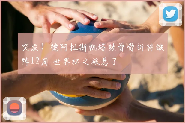 突发！德阿拉斯凯塔锁骨骨折将缺阵12周 世界杯之旅悬了