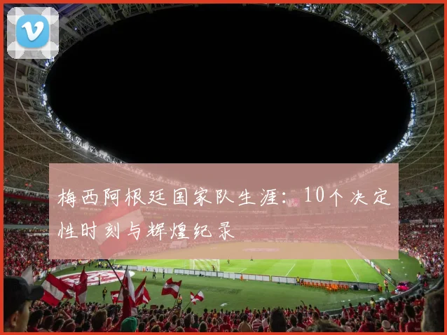 梅西阿根廷国家队生涯:10个决定性时刻与辉煌纪录