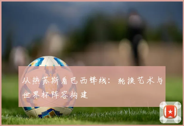 从热苏斯看巴西锋线：轮换艺术与世界杯阵容构建